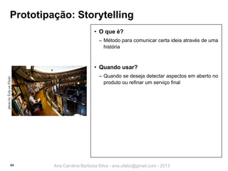 Prototipação: Storytelling
• O que é?
‒ Método para comunicar certa ideia através de uma
história

photo by Éole on Flickr

• Quando usar?

64

‒ Quando se deseja detectar aspectos em aberto no
produto ou refinar um serviço final

Ana Carolina Barbosa Silva - ana.ufabc@gmail.com - 2013

 