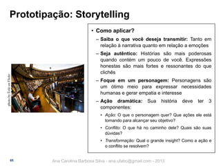 Prototipação: Storytelling
• Como aplicar?

photo by Éole on Flickr

‒ Saiba o que você deseja transmitir: Tanto em
relação à narrativa quanto em relação a emoções
‒ Seja autêntico: Histórias são mais poderosas
quando contém um pouco de você. Expressões
honestas são mais fortes e ressonantes do que
clichês
‒ Foque em um personagem: Personagens são
um ótimo meio para expressar necessidades
humanas e gerar empatia e interesse
‒ Ação dramática:
componentes:

Sua

história

deve

ter

3

• Ação: O que o personagem quer? Que ações ele está
tomando para alcançar seu objetivo?
• Conflito: O que há no caminho dele? Quais são suas
dúvidas?
• Transformação: Qual o grande insight? Como a ação e
o conflito se resolvem?

65

Ana Carolina Barbosa Silva - ana.ufabc@gmail.com - 2013

 