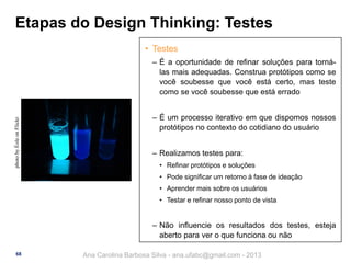 Etapas do Design Thinking: Testes
• Testes

photo by Éole on Flickr

‒ É a oportunidade de refinar soluções para tornálas mais adequadas. Construa protótipos como se
você soubesse que você está certo, mas teste
como se você soubesse que está errado
‒ É um processo iterativo em que dispomos nossos
protótipos no contexto do cotidiano do usuário
‒ Realizamos testes para:
• Refinar protótipos e soluções
• Pode significar um retorno à fase de ideação
• Aprender mais sobre os usuários
• Testar e refinar nosso ponto de vista

‒ Não influencie os resultados dos testes, esteja
aberto para ver o que funciona ou não
68

Ana Carolina Barbosa Silva - ana.ufabc@gmail.com - 2013

 