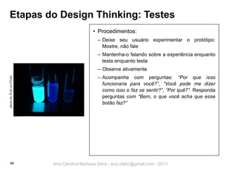 Etapas do Design Thinking: Testes
• Procedimentos:
‒ Deixe seu usuário experimentar o protótipo:
Mostre, não fale
‒ Mantenha-o falando sobre a experiência enquanto
testa enquanto testa
photo by Éole on Flickr

‒ Observe ativamente

69

‒ Acompanhe com perguntas: “Por que isso
funcionaria para você?”, “Você pode me dizer
como isso o faz se sentir?”, “Por quê?”. Responda
perguntas com “Bem, o que você acha que esse
botão faz?”

Ana Carolina Barbosa Silva - ana.ufabc@gmail.com - 2013

 