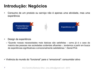 Introdução: Negócios
•

Consumo de um produto ou serviço não é apenas uma atividade, mas uma
experiência



Produto/Serviço
mal projetado

•



Experiência ruim

Design da experiência
‒ “Quando nossas necessidades mais básicas são satisfeitas - como já é o caso da
maioria das pessoas nas sociedades ocidentais afluentes -, tendemos a partir em busca
de experiências significativas e emocionalmente satisfatórias.”, Daniel Pink

• Vivência do mundo do “funcional” para o “emocional”: consumidor ativo

7

Ana Carolina Barbosa Silva - ana.ufabc@gmail.com - 2013

 