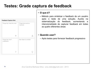 Testes: Grade captura de feedback
• O que é?
‒ Método para sintetizar o feedback de um usuário
após o teste de uma solução. Auxilia na
sistematização do feedback, aumentando a
intencionalidade de capturar feedback em todas
as quatro diferentes áreas

• Quando usar?
‒ Após testes para fornecer feedback progressivo

71

Ana Carolina Barbosa Silva - ana.ufabc@gmail.com - 2013

 