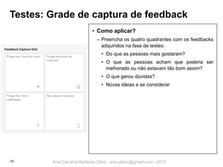 Testes: Grade de captura de feedback
• Como aplicar?
‒ Preencha os quatro quadrantes com os feedbacks
adquiridos na fase de testes:
• Do que as pessoas mais gostaram?
• O que as pessoas acham que poderia ser
melhorado ou não estavam tão bom assim?
• O que gerou dúvidas?

• Novas ideias a se considerar

72

Ana Carolina Barbosa Silva - ana.ufabc@gmail.com - 2013

 