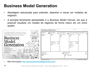 Business Model Generation
•

Abordagem estruturada para entender, desenhar e inovar em modelos de
negócios

•

A principal ferramenta apresentada é o Business Model Canvas, em que é
possível visualizar um modelo de negócios de forma macro em um único
quadro

•

Mais informações: http://www.businessmodelgeneration.com/

76

Ana Carolina Barbosa Silva - ana.ufabc@gmail.com - 2013

 