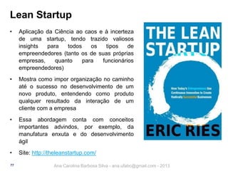 Lean Startup
•

Aplicação da Ciência ao caos e à incerteza
de uma startup, tendo trazido valiosos
insights
para
todos
os
tipos
de
empreendedores (tanto os de suas próprias
empresas,
quanto
para
funcionários
empreendedores)

•

Mostra como impor organização no caminho
até o sucesso no desenvolvimento de um
novo produto, entendendo como produto
qualquer resultado da interação de um
cliente com a empresa

•

Essa abordagem conta com conceitos
importantes advindos, por exemplo, da
manufatura enxuta e do desenvolvimento
ágil

•

Site: http://theleanstartup.com/

77

Ana Carolina Barbosa Silva - ana.ufabc@gmail.com - 2013

 