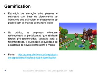 Gamification
•

Estratégia de interação entre pessoas e
empresas com base no oferecimento de
incentivos que estimulem o engajamento do
público com as marcas de maneira lúdica

•

Na prática,
as
empresas
oferecem
recompensas a participantes que realizam
tarefas pré-determinadas, voltadas para a
recomendação, a divulgação, a avaliação ou
a captação de novos clientes para a marca

•

Fonte: http://exame.abril.com.br/pme/dicasde-especialista/noticias/o-que-e-gamification

78

Ana Carolina Barbosa Silva - ana.ufabc@gmail.com - 2013

 
