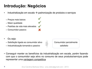 Introdução: Negócios
•

Industrialização em escala  padronização de produtos e serviços
‒ Preços mais baixos

‒ Maior qualidade
‒ Padrões de vida mais elevados
‒ Consumidor passivo

•







Ou seja:
‒ Satisfação ligada ao consumidor ativo
‒ Industrialização tornando-o passivo

Consumidor parcialmente
satisfeito

• Conseguir manter os benefícios da industrialização em escala, porém fazendo
com que o consumidor seja ativo no consumo de seus produtos/serviços pode
representar uma vantagem competitiva
8

Ana Carolina Barbosa Silva - ana.ufabc@gmail.com - 2013

 