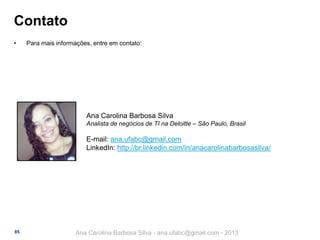 Contato
•

Para mais informações, entre em contato:

Ana Carolina Barbosa Silva
Analista de negócios de TI na Deloitte – São Paulo, Brasil

E-mail: ana.ufabc@gmail.com
LinkedIn: http://br.linkedin.com/in/anacarolinabarbosasilva/

85

Ana Carolina Barbosa Silva - ana.ufabc@gmail.com - 2013

 