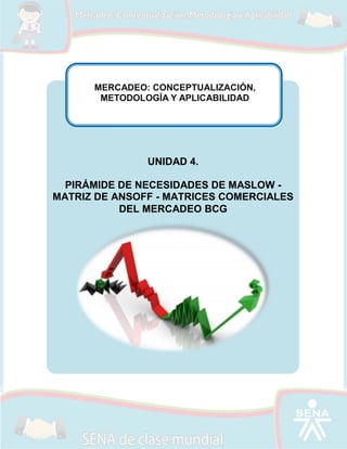 MERCADEO: CONCEPTUALIZACIÓN,
METODOLOGÍA Y APLICABILIDAD

UNIDAD 4.
PIRÁMIDE DE NECESIDADES DE MASLOW MATRIZ DE ANSOFF - MATRICES COMERCIALES
DEL MERCADEO BCG

 