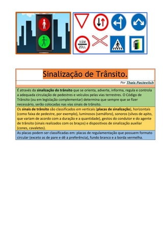 Sinalização de Trânsito.
Por Thais Pacievitch
É através da sinalização do trânsito que se orienta, adverte, informa, regula e controla
a adequada circulação de pedestres e veículos pelas vias terrestres. O Código de
Trânsito (ou em legislação complementar) determina que sempre que se fizer
necessário, serão colocadas nas vias sinais de trânsito.
Os sinais de trânsito são classificados em verticais (placas de sinalização), horizontais
(como faixa de pedestre, por exemplo), luminosos (semáforo), sonoros (silvos de apito,
que variam de acordo com a duração e a quantidade), gestos do condutor e do agente
de trânsito (sinais realizados com os braços) e dispositivos de sinalização auxiliar
(cones, cavaletes).
As placas podem ser classificadas em: placas de regulamentação que possuem formato
circular (exceto as de pare e dê a preferência), fundo branco e a borda vermelha.
 