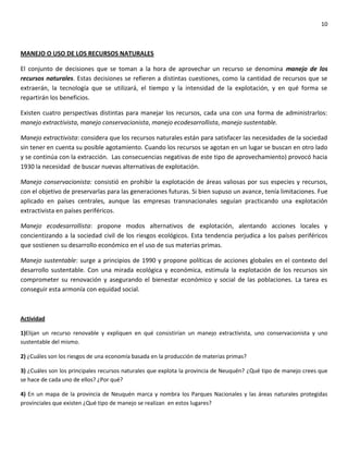 10
MANEJO O USO DE LOS RECURSOS NATURALES
El conjunto de decisiones que se toman a la hora de aprovechar un recurso se denomina manejo de los
recursos naturales. Estas decisiones se refieren a distintas cuestiones, como la cantidad de recursos que se
extraerán, la tecnología que se utilizará, el tiempo y la intensidad de la explotación, y en qué forma se
repartirán los beneficios.
Existen cuatro perspectivas distintas para manejar los recursos, cada una con una forma de administrarlos:
manejo extractivista, manejo conservacionista, manejo ecodesarrollista, manejo sustentable.
Manejo extractivista: considera que los recursos naturales están para satisfacer las necesidades de la sociedad
sin tener en cuenta su posible agotamiento. Cuando los recursos se agotan en un lugar se buscan en otro lado
y se continúa con la extracción. Las consecuencias negativas de este tipo de aprovechamiento) provocó hacia
1930 la necesidad de buscar nuevas alternativas de explotación.
Manejo conservacionista: consistió en prohibir la explotación de áreas valiosas por sus especies y recursos,
con el objetivo de preservarlas para las generaciones futuras. Si bien supuso un avance, tenía limitaciones. Fue
aplicado en países centrales, aunque las empresas transnacionales seguían practicando una explotación
extractivista en países periféricos.
Manejo ecodesarrollista: propone modos alternativos de explotación, alentando acciones locales y
concientizando a la sociedad civil de los riesgos ecológicos. Esta tendencia perjudica a los países periféricos
que sostienen su desarrollo económico en el uso de sus materias primas.
Manejo sustentable: surge a principios de 1990 y propone políticas de acciones globales en el contexto del
desarrollo sustentable. Con una mirada ecológica y económica, estimula la explotación de los recursos sin
comprometer su renovación y asegurando el bienestar económico y social de las poblaciones. La tarea es
conseguir esta armonía con equidad social.
Actividad
1)Elijan un recurso renovable y expliquen en qué consistirían un manejo extractivista, uno conservacionista y uno
sustentable del mismo.
2) ¿Cuáles son los riesgos de una economía basada en la producción de materias primas?
3) ¿Cuáles son los principales recursos naturales que explota la provincia de Neuquén? ¿Qué tipo de manejo crees que
se hace de cada uno de ellos? ¿Por qué?
4) En un mapa de la provincia de Neuquén marca y nombra los Parques Nacionales y las áreas naturales protegidas
provinciales que existen ¿Qué tipo de manejo se realizan en estos lugares?
 