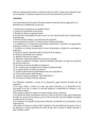 todos los administradores desde, los directores hasta los jefes o supervisores, planean lo que
les corresponde. El siguiente esquema nos muestra más claramente esta división.

Beneficios:

Con mucha frecuencia los planes eficientes afectan el futuro de toda la organización. La
planificación es fundamental, ya que esta:

1. Permite que la empresa este orientada al futuro.
2. Facilita la coordinación de decisiones.
3. Resalta los objetivos organizacionales.
4. Se determina anticipadamente qué recursos se van a necesitar para que la empresa opere
eficientemente.
5. Permite diseñar métodos y procedimientos de operación.
6. Evita operaciones inútiles y se logran mejores sistemas de trabajo.
7. La planeación es la etapa básica del proceso administrativo: precede a la organización,
dirección y control, y es su fundamento.
8. Establece un sistema racional para la toma de decisiones, evitando las corazonadas o
empirismo.
9. Facilita el control la permitir medir la eficiencia de la empresa.
10. Propicia el desarrollo de la empresa.
11. Reduce al máximo los riesgos.
12. Maximiza el aprovechamiento de los recursos y tiempo.
13. Todos los esfuerzos se dirigen hacia los resultados deseados y se logra una secuencia
de esfuerzos efectivos.
14. Se reduce al mínimo el trabajo no productivo.
15. Se coordinan las actividades hacia el objetivo predeterminado.
16. Los gastos totales se reducen al mínimo.
17. Ayuda a realizar futuras posibilidades entre cursos alternativos.
18. Guía el pensamiento administrativo.
19. Ayuda a contestar la pregunta: “QUE HACER SI....”
20. Se elimina el trabajo a base de supuestos.

Los Beneficios obtenidos a través de la planeación según Sánchez Guzmán son los
siguientes:
a) Un mejor orden y control, así como una mayor eficiencia en el desarrollo de las
actividades.-Con ella se reduce la actividad dispersa, la duplicidad de esfuerzos y los
movimientos inútiles.
b) Se consigue realizar los objetivos en forma íntegra, eficaz y oportuna.
c) Se tendrá una buena coordinación interna, la cual nos llevará al mejor aprovechamiento
de todos los recursos de la empresa y por lo tanto al más alto nivel de utilidades (mediante
la reducción de los costos).
d) Se eliminan en lo posible las decisiones arbitrarias, las basadas en el sentimiento o en la
improvisación.
e) Se reduce al mínimo el tiempo “total” empleado en las actividades de la empresa.-Esto es
de suponerse si estamos partiendo de la base de que solo se realiza el trabajo necesario y
bajo el debido control.
 