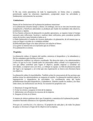 f) Da una visión panorámica de toda la organización, en forma clara y completa,
permitiendo captar las relaciones importantes, comprender mejor las actividades y
fundamentar correctamente las acciones.

Limitaciones:

Dentro de las limitaciones de la planeación podemos mencionar:
a) La planeación consume tiempo y dinero; sin embargo, esto no es sino una inversión cuya
recuperación y beneficios adicionales se producen por medio de resultados más efectivos,
económicos y rápidos.
b) Los buenos esfuerzos de planeación no pueden apresurarse, se requiere tomar el tiempo
necesario para reflexionar, localizar y analizar datos suficientes, para considerar posibles
cursos de acción y para formular el plan en sí.
c) Debe balancearse el empleo de recursos dedicados a la planeación, de tal manera que su
costo no llegue a exceder as u verdadera utilidad.
d) Dificultad para llegar a los datos precisos con relación al futuro.
e) La gente se interesa más en el presente que en el futuro.
f) La planeación es costosa.

Propósito:

La planeación reduce el impacto del cambio, minimiza el desperdicio y la redundancia y
fija los estándares para facilitar el control.
La planeación establece un esfuerzo coordinado. Da dirección tanto a los administradores
como a lo que no lo son. Cuando todos los interesados saben a dónde va la organización y
con que deben contribuir para lograr el objetivo, pueden empezar a coordinar sus
actividades, a cooperar unos con otros, y a trabajar en equipo. La falta de planeación puede
dar lugar a un zigzagueo y así evitar que una organización se mueva con eficiencia hacia
sus objetivos.

La planeación reduce la incertidumbre. También aclara la consecuencia de las acciones que
podrían tomar los administradores en respuesta al cambio. La planeación también reduce la
superposición y desperdicios de actividades. La coordinación antes del hecho
probablemente descubra desperdicios y redundancia. Además cuando los medios y los fines
están claros, las ineficiencias son obvias. En resumen los propósitos son:

1. Disminuir el riesgo del fracaso
2. Evitar los errores y asegurar el éxito de la empresa.
3. Administrar con eficiencia los recursos de la empresa.
4. Asegurar el éxito en el futuro

A manera de síntesis podemos decir que el propósito y naturaleza de la planeación pueden
resumirse haciendo referencia a los siguientes principios:

Principio de contribución a los objetivos: El propósito de cada plan y de todos los planes
de apoyo es favorecer el logro de los objetivos de la empresa.
 