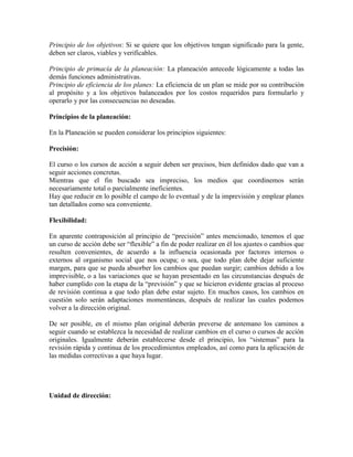 Principio de los objetivos: Si se quiere que los objetivos tengan significado para la gente,
deben ser claros, viables y verificables.

Principio de primacía de la planeación: La planeación antecede lógicamente a todas las
demás funciones administrativas.
Principio de eficiencia de los planes: La eficiencia de un plan se mide por su contribución
al propósito y a los objetivos balanceados por los costos requeridos para formularlo y
operarlo y por las consecuencias no deseadas.

Principios de la planeación:

En la Planeación se pueden considerar los principios siguientes:

Precisión:

El curso o los cursos de acción a seguir deben ser precisos, bien definidos dado que van a
seguir acciones concretas.
Mientras que el fin buscado sea impreciso, los medios que coordinemos serán
necesariamente total o parcialmente ineficientes.
Hay que reducir en lo posible el campo de lo eventual y de la imprevisión y emplear planes
tan detallados como sea conveniente.

Flexibilidad:

En aparente contraposición al principio de “precisión” antes mencionado, tenemos el que
un curso de acción debe ser “flexible” a fin de poder realizar en él los ajustes o cambios que
resulten convenientes, de acuerdo a la influencia ocasionada por factores internos o
externos al organismo social que nos ocupa; o sea, que todo plan debe dejar suficiente
margen, para que se pueda absorber los cambios que puedan surgir; cambios debido a los
imprevisible, o a las variaciones que se hayan presentado en las circunstancias después de
haber cumplido con la etapa de la “previsión” y que se hicieron evidente gracias al proceso
de revisión continua a que todo plan debe estar sujeto. En muchos casos, los cambios en
cuestión solo serán adaptaciones momentáneas, después de realizar las cuales podemos
volver a la dirección original.

De ser posible, en el mismo plan original deberán preverse de antemano los caminos a
seguir cuando se establezca la necesidad de realizar cambios en el curso o cursos de acción
originales. Igualmente deberán establecerse desde el principio, los “sistemas” para la
revisión rápida y continua de los procedimientos empleados, así como para la aplicación de
las medidas correctivas a que haya lugar.




Unidad de dirección:
 