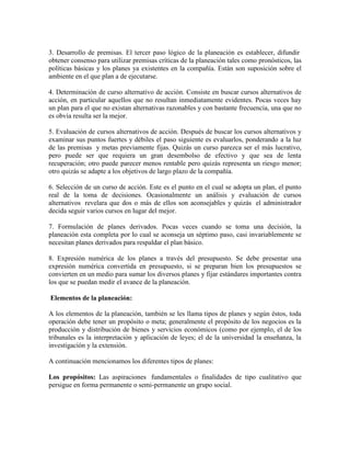 3. Desarrollo de premisas. El tercer paso lógico de la planeación es establecer, difundir
obtener consenso para utilizar premisas críticas de la planeación tales como pronósticos, las
políticas básicas y los planes ya existentes en la compañía. Están son suposición sobre el
ambiente en el que plan a de ejecutarse.

4. Determinación de curso alternativo de acción. Consiste en buscar cursos alternativos de
acción, en particular aquellos que no resultan inmediatamente evidentes. Pocas veces hay
un plan para el que no existan alternativas razonables y con bastante frecuencia, una que no
es obvia resulta ser la mejor.

5. Evaluación de cursos alternativos de acción. Después de buscar los cursos alternativos y
examinar sus puntos fuertes y débiles el paso siguiente es evaluarlos, ponderando a la luz
de las premisas y metas previamente fijas. Quizás un curso parezca ser el más lucrativo,
pero puede ser que requiera un gran desembolso de efectivo y que sea de lenta
recuperación; otro puede parecer menos rentable pero quizás representa un riesgo menor;
otro quizás se adapte a los objetivos de largo plazo de la compañía.

6. Selección de un curso de acción. Este es el punto en el cual se adopta un plan, el punto
real de la toma de decisiones. Ocasionalmente un análisis y evaluación de cursos
alternativos revelara que dos o más de ellos son aconsejables y quizás el administrador
decida seguir varios cursos en lugar del mejor.

7. Formulación de planes derivados. Pocas veces cuando se toma una decisión, la
planeación esta completa por lo cual se aconseja un séptimo paso, casi invariablemente se
necesitan planes derivados para respaldar el plan básico.

8. Expresión numérica de los planes a través del presupuesto. Se debe presentar una
expresión numérica convertida en presupuesto, si se preparan bien los presupuestos se
convierten en un medio para sumar los diversos planes y fijar estándares importantes contra
los que se puedan medir el avance de la planeación.

Elementos de la planeación:

A los elementos de la planeación, también se les llama tipos de planes y según éstos, toda
operación debe tener un propósito o meta; generalmente el propósito de los negocios es la
producción y distribución de bienes y servicios económicos (como por ejemplo, el de los
tribunales es la interpretación y aplicación de leyes; el de la universidad la enseñanza, la
investigación y la extensión.

A continuación mencionamos los diferentes tipos de planes:

Los propósitos: Las aspiraciones fundamentales o finalidades de tipo cualitativo que
persigue en forma permanente o semi-permanente un grupo social.
 