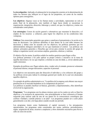 La investigación: Aplicada a la planeación la investigación consiste en la determinación de
todos los factores que influyen en el logro de los propósitos, así como de los medios
óptimos para conseguirlos.

Los objetivos: Algunas veces se les llaman metas y actividades, representan no solo el
punto final de la planeación, sino también el lugar hacia donde se encaminan la
organización, integración, dirección, liderazgo y control; así que, los objetivos y metas son
considerados como planes.

Las estrategias: Cursos de acción general o alternativas que muestran la dirección y el
empleo de los recursos y esfuerzos, para lograr los objetivos en las condiciones más
ventajosas.

Políticas: Son enunciados generales que guían o canalizan el pensamiento o la acción en la
toma de decisiones. Las políticas delimitan el área dentro de la cual debe tomarse las
decisiones y deben estar de acuerdo con los objetivos; las políticas permiten que los
administradores deleguen autoridad a la vez que mantienen el control. Las políticas son
además: principios generales o filosofías que sirven para orientar la acción del grupo de
trabajo u organismo social; son normas amplias, generales, elásticas y realistas.

El objetivo fija las metas, la política señala los medios genéricos para llegar a ellos.
Las políticas permiten a los jefes aplicar su propio criterio e iniciativo en la toma de
aquellas decisiones a la vez que inspiran y orientan en caso de duda; y, sirven además para
suplir omisiones.

Ejemplos de políticas son: Pagar salarios altos, vender solo al contado, promover solamente
al personal interno, otorgar descuentos, capacitar al personal.

Los objetivos son necesarios para dar dirección al individuo y a los esfuerzos del grupo y
las políticas sirven para indicar la estrategia general por medio de la cual son alcanzados
aquellos objetivos.

Un ejemplo de política administrativa es: “La política de la empresa será obtener una mayor
penetración en el mercado basándose en la competencia de precios”.
Las políticas se pueden clasificar en básicas, generales y departamentales, ellas identifican
al nivel de la organización.

Programas: “Los programas son los planes mismos; pero en los cuales no solo se fijan los
objetivos y la secuencia de operaciones, sino principalmente se hace referencia al tiempo
requerido para realizar cada de una de sus partes.-Es la consecuencia cronológica que
confiere vitalidad y sentido práctico a un plan”. Los programas pueden ser a corto plazo
generalmente a un año y de largo plazo cuando excede ese período.

Los programas tienen como fundamento el capital necesario y los presupuestos
operacionales; los programas están constituidos por metas, políticas, procedimientos,
reglas, asignación de áreas, recursos a emplearse y otros elementos necesarios para llevar a
cabo un curso de acción.
 