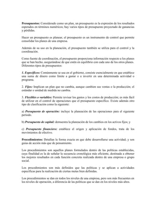 Presupuestos: Considerado como un plan, un presupuesto es la expresión de los resultados
esperados en términos numéricos; hay varios tipos de presupuesto proyectado de ganancias
y pérdidas.

Hacer un presupuesto es planear, el presupuesto es un instrumento de control que permite
consolidar los planes de una empresa.

Además de su uso en la planeación, el presupuesto también se utiliza para el control y la
coordinación.

Como fuente de coordinación, el presupuesto proporciona información respecto a los planes
que se han hecho, asegurándose de que estén en equilibrio con cada uno de los otros planes.
Diferentes tipos de presupuestos:

1. Específicos: Comúnmente se usa en el gobierno, consiste esencialmente en que establece
una suma de dinero como límite a gastar o a invertir en una determinada actividad o
programa.

2. Fijos: Implican un plan que no cambia, aunque cambien sus ventas o la producción; el
estándar o unidad de medida no cambia.

3. Flexibles o variables: Permite revisar los gastos y los costos de producción; es más fácil
de utilizar en el control de operaciones que el presupuesto específico. Existe además otro
tipo de clasificación como la siguiente:

a) Presupuesto de operación: incluye la planeación de las operaciones para el siguiente
período.

b) Presupuesto de capital: demuestra la planeación de los cambios en los activos fijos; y

c) Presupuesto financiero: establece el origen y aplicación de fondos, trata de los
movimientos de efectivo.

Procedimientos: Detallan la forma exacta en que debe desarrollarse una actividad; y son
guías de acción más que de pensamiento.

Los procedimientos son aquellos planes formulados dentro de las políticas establecidas,
cuya finalidad es la de señalar la secuencia cronológica más eficiente, destinada a obtener
los mejores resultados en cada función concreta realizada dentro de una empresa o grupo
social.

Los procedimientos son más definidos que las políticas y se aplican a actividades
específicas para la realización de ciertas metas bien definidas.

Los procedimientos se dan en todos los niveles de una empresa, pero son más frecuentes en
los niveles de operación, a diferencia de las políticas que se dan en los niveles más altos.
 