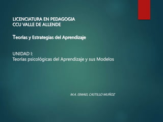 LICENCIATURA EN PEDAGOGIA
CCU VALLE DE ALLENDE
Teorías y Estrategias del Aprendizaje
UNIDAD I:
Teorías psicológicas del Aprendizaje y sus Modelos
M.A. ISMAEL CASTILLO MUÑOZ
 