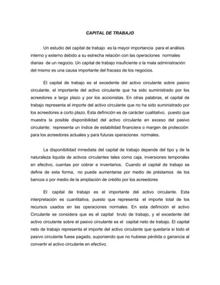 CAPITAL DE TRABAJO


       Un estudio del capital de trabajo es la mayor importancia para el análisis
interno y externo debido a su estrecha relación con las operaciones normales
diarias de un negocio. Un capital de trabajo insuficiente o la mala administración
del mismo es una causa importante del fracaso de los negocios.

       El capital de trabajo es el excedente del activo circulante sobre pasivo
circulante, el importante del activo circulante que ha sido suministrado por los
acreedores a largo plazo y por los accionistas. En otras palabras, el capital de
trabajo representa el importe del activo circulante que no ha sido suministrado por
los acreedores a corto plazo. Esta definición es de carácter cualitativo, puesto que
muestra la posible disponibilidad del activo circulante en exceso del pasivo
circulante; representa un índice de estabilidad financiera o margen de protección
para los acreedores actuales y para futuras operaciones normales.


       La disponibilidad inmediata del capital de trabajo depende del tipo y de la
naturaleza liquida de activos circulantes tales como caja, inversiones temporales
en efectivo, cuentas por cobrar e inventarios. Cuando el capital de trabajo se
define de esta forma, no puede aumentarse por medio de préstamos de los
bancos o por medio de la ampliación de crédito por los acreedores

       El   capital de trabajo es el importante del activo circulante. Esta
interpretación es cuantitativa, puesto que representa el importe total de los
recursos usados en las operaciones normales. En esta definición el activo
Circulante se considera que es el capital bruto de trabajo, y el excedente del
activo circulante sobre el pasivo circulante es el capital neto de trabajo. El capital
neto de trabajo representa el importe del activo circulante que quedaría si todo el
pasivo circulante fuese pagado, suponiendo que no hubiese pérdida o ganancia al
convertir el activo circulante en efectivo.
 