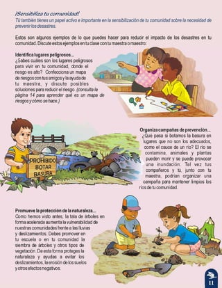 11
¡Sensibiliza tu comunidad!
Tú también tienes un papel activo e importante en la sensibilización de tu comunidad sobre la necesidad de
prevenirlosdesastres.
Estos son algunos ejemplos de lo que puedes hacer para reducir el impacto de los desastres en tu
comunidad.Discuteestosejemplosentuclasecontumaestraomaestro:
Identificalugarespeligrosos...
¿Sabes cuáles son los lugares peligrosos
para vivir en tu comunidad, donde el
riesgo es alto? Confecciona un mapa
deriesgoscontusamigosylaayudade
tu maestra, y discute posibles
soluciones para reducir el riesgo. (consulta la
página 14 para aprender qué es un mapa de
riesgosycómosehace.)
Organizacampañasdeprevención...
¿Qué pasa si botamos la basura en
lugares que no son los adecuados,
como el cauce de un río? El río se
contamina, animales y plantas
pueden morir y se puede provocar
una inundación. Tal vez tus
compañeros y tú, junto con tu
maestra, podrían organizar una
campaña para mantener limpios los
ríosdetucomunidad.
Promuevelaproteccióndelanaturaleza...
Como hemos visto antes, la tala de árboles en
forma acelerada aumenta la vulnerabilidad de
nuestras comunidades frente a las lluvias
y deslizamientos. Debes promover en
tu escuela o en tu comunidad la
siembra de árboles y otros tipos de
vegetación. De esta forma proteges la
naturaleza y ayudas a evitar los
deslizamientos,laerosióndelossuelos
yotrosefectosnegativos.
 