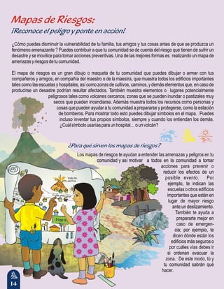 14
Mapas de Riesgos:
¡Reconoce el peligro y ponte en acción!
¿Para qué sirven los mapas de riesgos?
¿Cómo puedes disminuir la vulnerabilidad de tu familia, tus amigos y tus cosas antes de que se produzca un
fenómeno amenazante ? Puedes contribuir a que tu comunidad se de cuenta del riesgo que tienen de sufrir un
desastre y se movilice para tomar acciones preventivas. Una de las mejores formas es realizando un mapa de
amenazasyriesgosdetucomunidad.
El mapa de riesgos es un gran dibujo o maqueta de tu comunidad que puedes dibujar o armar con tus
compañeros y amigos, en compañía del maestro o de la maestra, que muestra todos los edificios importantes
tales como las escuelas y hospitales, así como zonas de cultivos, caminos, y demás elementos que, en caso de
producirse un desastre podrían resultar afectados. También muestra elementos o lugares potencialmente
peligrosos tales como volcanes cercanos, zonas que se pueden inundar o pastizales muy
secos que pueden incendiarse. Además muestra todos los recursos como personas y
cosas que pueden ayudar a tu comunidad a prepararse y protegerse, como la estación
de bomberos. Para mostrar todo esto puedes dibujar símbolos en el mapa. Puedes
incluso inventar tus propios símbolos, siempre y cuando los entiendan los demás.
¿Cuálsímbolousaríasparaunhospital…ounvolcán?
Los mapas de riesgos te ayudan a entender las amenazas y peligros en tu
comunidad y así motivar a todos en la comunidad a tomar
acciones para prevenir o
reducir los efectos de un
posible evento. Por
ejemplo, te indican las
escuelas o otros edificios
importantes que están en
lugar de mayor riesgo
ante un deslizamiento.
También te ayuda a
prepararte mejor en
caso de emergen-
cia; por ejemplo, te
dicen dónde están los
edificios más seguros o
por cuáles vías debes ir
si ordenan evacuar la
zona. De este modo, tú y
tu comunidad sabrán qué
hacer.
 