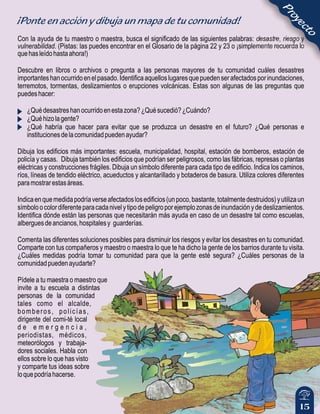 15
¡Ponte en acción y dibuja un mapa de tu comunidad!
Con la ayuda de tu maestro o maestra, busca el significado de las siguientes palabras: desastre, riesgo y
vulnerabilidad. (Pistas: las puedes encontrar en el Glosario de la página 22 y 23 o ¡simplemente recuerda lo
quehasleídohastaahora!)
Descubre en libros o archivos o pregunta a las personas mayores de tu comunidad cuáles desastres
importanteshanocurridoenelpasado.Identificaaquelloslugaresquepuedenserafectadosporinundaciones,
terremotos, tormentas, deslizamientos o erupciones volcánicas. Estas son algunas de las preguntas que
puedeshacer:
¿Quédesastreshanocurridoenestazona?¿Quésucedió?¿Cuándo?
¿Quéhizolagente?
¿Qué habría que hacer para evitar que se produzca un desastre en el futuro? ¿Qué personas e
institucionesdelacomunidadpuedenayudar?
Dibuja los edificios más importantes: escuela, municipalidad, hospital, estación de bomberos, estación de
policía y casas. Dibuja también los edificios que podrían ser peligrosos, como las fábricas, represas o plantas
eléctricas y construcciones frágiles. Dibuja un símbolo diferente para cada tipo de edificio. Indica los caminos,
ríos, líneas de tendido eléctrico, acueductos y alcantarillado y botaderos de basura. Utiliza colores diferentes
paramostrarestasáreas.
Indicaenquemedidapodríaverseafectadoslosedificios(unpoco,bastante,totalmentedestruidos)yutilizaun
símboloocolordiferenteparacadanivelytipodepeligroporejemplozonasdeinundaciónydedeslizamientos.
Identifica dónde están las personas que necesitarán más ayuda en caso de un desastre tal como escuelas,
alberguesdeancianos,hospitalesy guarderías.
Comenta las diferentes soluciones posibles para disminuir los riesgos y evitar los desastres en tu comunidad.
Comparte con tus compañeros y maestro o maestra lo que te ha dicho la gente de los barrios durante tu visita.
¿Cuáles medidas podría tomar tu comunidad para que la gente esté segura? ¿Cuáles personas de la
comunidadpuedenayudarte?
Pídele a tu maestra o maestro que
invite a tu escuela a distintas
personas de la comunidad
tales como el alcalde,
bomberos, policías,
dirigente del comi-té local
d e e m e r g e n c i a ,
periodistas, médicos,
meteorólogos y trabaja-
dores sociales. Habla con
ellos sobre lo que has visto
y comparte tus ideas sobre
loquepodríahacerse.
Proyecto
 