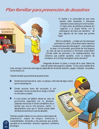 16
Tu familia y la comunidad en que vives
pueden estar expuestas a amenazas
naturales o provocados por el ser humano.
El mejor punto de partida es empezar por
organizar a tu propia familia, con la
participación de todos sus miembros. He
aquí algunas de las cosas que podrían
hacer:
Mira a tu alrededor. ¿Cuáles son las amenazas
próximas a tu casa? ¿Se podrían hacer mejoras a
la casa para que sea más segura? ¿Hay lugares en
tu casa, o tu comunidad, que podrían ser más seguros
en caso de que se produzca un fenómeno amenzante?
¿Dónde están las personas y los establecimientos más
cercanos que podrían ayudarte, como la estación de
bomberos,laCruzRoja,elhospitalocentrodesalud?
Asegúrate de tener un plano o croquis de tu casa. Marca las
rutas de salida más seguras y rápidas. Si hay varias salidas de tu
casa, escoge y marca las más seguras dependiendo de donde duermen, juegan o trabajan tus padres,
tushermanosytú.
Tambiéntendránqueponersedeacuerdosobre:
Dónde reunirse fuera de la casa, un parque u otra casa de algún vecino
quenoseapeligrosa.
Dónde reunirse fuera del vecindario si son
evacuados: tal vez la casa de un amigo o familiar
enotrobarrioopueblo.
A cuál número de teléfono llamar en caso de
encontrarse separados por un desastre.
Deberías memorizar el número de teléfono de un
familiar que viva en otra provincia, cantón o
departamento para que tu familia pueda saber
dóndeteencuentrasencasodedesastre.
También pueden hablar con sus vecinos sobre planes de
preparación, mapas de riesgos, amenazas y
vulnerabilidades. Encuentra a las personas que podrían
ayudarte en el vecindario: doctores, ingenieros, bomberos,
psicólogos.
Plan familiar para prevención de desastres
 