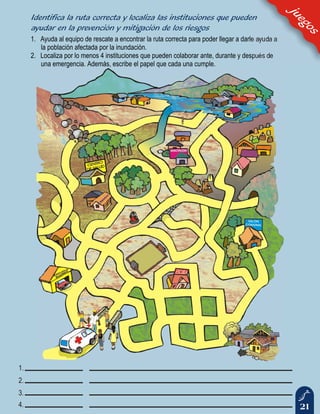 21
1. Ayuda al equipo de rescate a encontrar la ruta correcta para poder llegar a darle ayuda a
la población afectada por la inundación.
2. Localiza por lo menos 4 instituciones que pueden colaborar ante, durante y después de
una emergencia. Además, escribe el papel que cada una cumple.
juegos
Identifica la ruta correcta y localiza las instituciones que pueden
ayudar en la prevención y mitigación de los riesgos
 