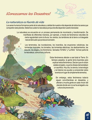 3
¡Conozcamos los Desastres!
La naturaleza es fuente de vida
Lossereshumanosformamospartedelanaturalezaycalidaddenuestravidadependedetodoslosseresque
compartenesteplaneta.Debemoscuidarlanaturalezaporquedeelladependenuestrobienestar.
La naturaleza se encuentra en un proceso permanente de movimiento y transformación. Se
manifiesta de diferentes maneras, por ejemplo, a través de fenómenos naturales de
cierta regularidad como la lluvia, los vientos, los temblores de la tierra o el desgaste
naturaldelsueloqueproducelaerosión.
Los terremotos, las inundaciones, los incendios, las erupciones volcánicas, las
tormentas tropicales, los tornados, las tormentas eléctricas, los deslizamientos, las
sequías, las plagas y los fenómenos llamados “El Niño” y “La Niña” forman parte de
lanaturaleza,comoelsolylalluvia.
Estos fenómenos afectan a casi toda la Tierra. En
tiempos pasados, la gente tenía leyendas para
explicarestosfenómenos.Decíanqueelvolcán
estaba enojado, o que los dioses demandaban
un sacrificio. Hoy día, la ciencia, la tecnología
y la historia nos ayudan a comprender estos
eventosenlugardesimplementetemerlos.
Sin embargo, estos fenómenos todavía
siguen convirtíendose en desastres, y
afectan a mucha gente en cada rincón del
planeta donde aún no se ha arraigado una
culturadeprevención.
 