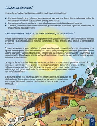 5
¿Qué es un desastre?
¿Son los desastres causados por el ser humano o por la naturaleza?
Undesastreseproducecuandosedanestastrescondicionesalmismotiempo:
Si la gente vive en lugares peligrosos como por ejemplo cerca de un volcán activo, en laderas con peligro de
deslizamientos,ocercaderíoscaudalososquesepuedeninundar.
Siseproduceunfenómenoextremo,yaseanaturalocausadoporciertasactividadeshumanas.
Si además, el fenómeno provoca muchos daños, particularmente en aquellos lugares en donde no se ha
tomadoningunamedidapreventiva
A veces los fenómenos naturales pueden golpear muy fuerte y ocasionar desastres si no se han tomado medidas
preventivas o si, ciertas actividades humanas han afectado el medio ambiente o han alterado la normalidad del
ecosistema.
Por ejemplo, demasiada agua que la tierra no puede absorber puede provocar inundaciones, mientras que poca
aguaenciertasregionespuedeocasionarsequías. Perolagentepuedeagravarlasituación,porejemplocuando
se corta los árboles y no se siembran nuevos, esto provoca que el suelo se vuelve muy seco y polvoriento lo que
causa la erosión. Cuando viene la lluvia, no hay suficientes raíces ni vegetación para sostener la tierra, y puede
producirseundeslizamiento.
La mayoría de los incendios forestales son causados directa o indirectamente por el ser humano. Por
ejemplo,losagricultoresavecesquemansustierrasparadeshacersedelasyerbasantesdesembrar,
y el fuego se puede salir de control. Otras veces, la gente es descuidada con los cigarrillos u
olvida apagar las fogatas cuando salen de campamento. Una chispa es a veces suficiente
paraprovocarelincendio.
Si destruimos partes de la naturaleza, como los arrecifes de coral, los bosques o las
frágiles plantas de montaña, estamos destruyendo las barreras naturales que
nos protegen de tsunamis, sequías, deslizamientos, inundaciones, u otras
amenazas.
 