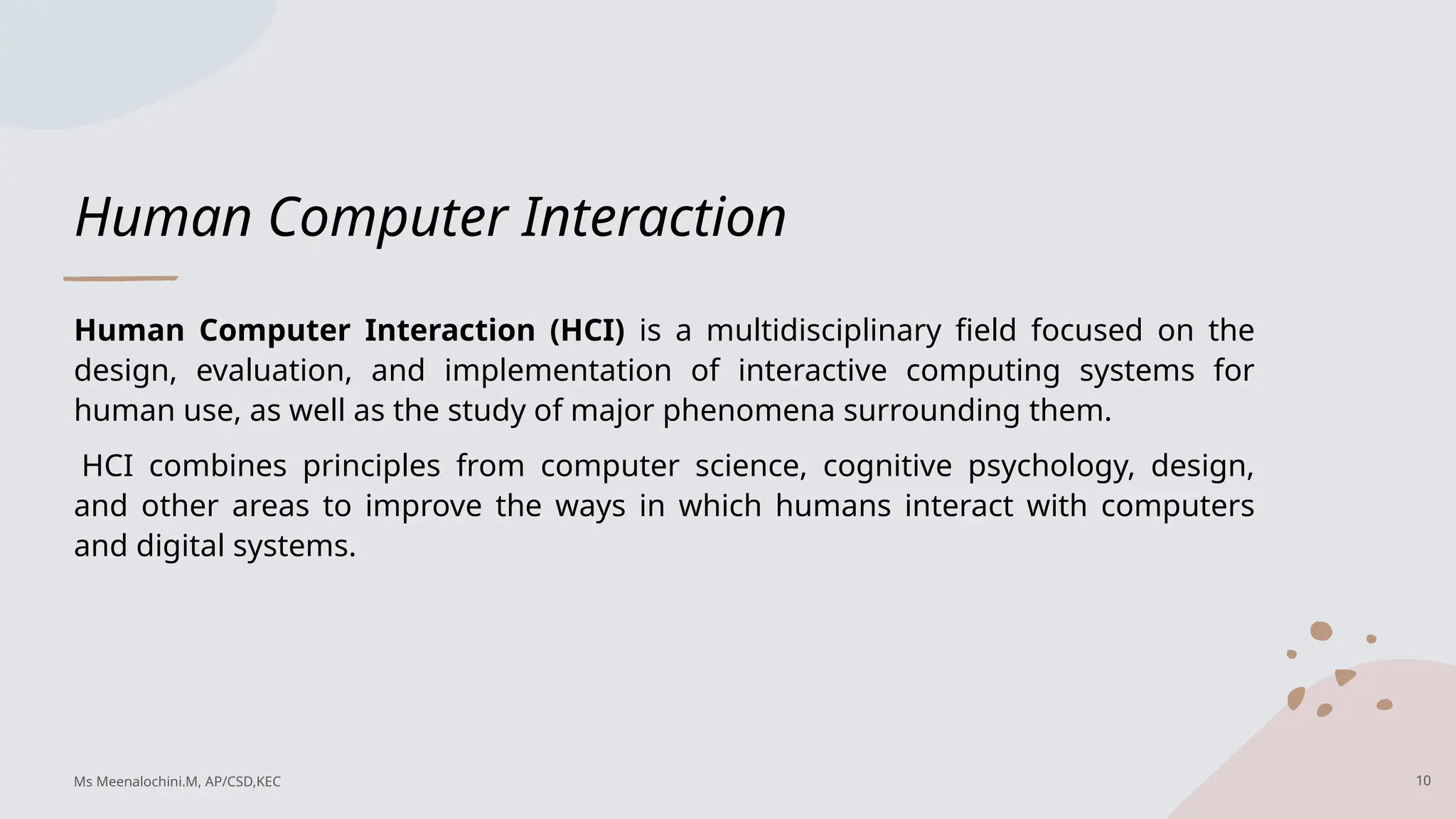 Human Computer Interaction
Human Computer Interaction (HCI) is a multidisciplinary field focused on the
design, evaluation, and implementation of interactive computing systems for
human use, as well as the study of major phenomena surrounding them.
HCI combines principles from computer science, cognitive psychology, design,
and other areas to improve the ways in which humans interact with computers
and digital systems.
10
Ms Meenalochini.M, AP/CSD,KEC
 