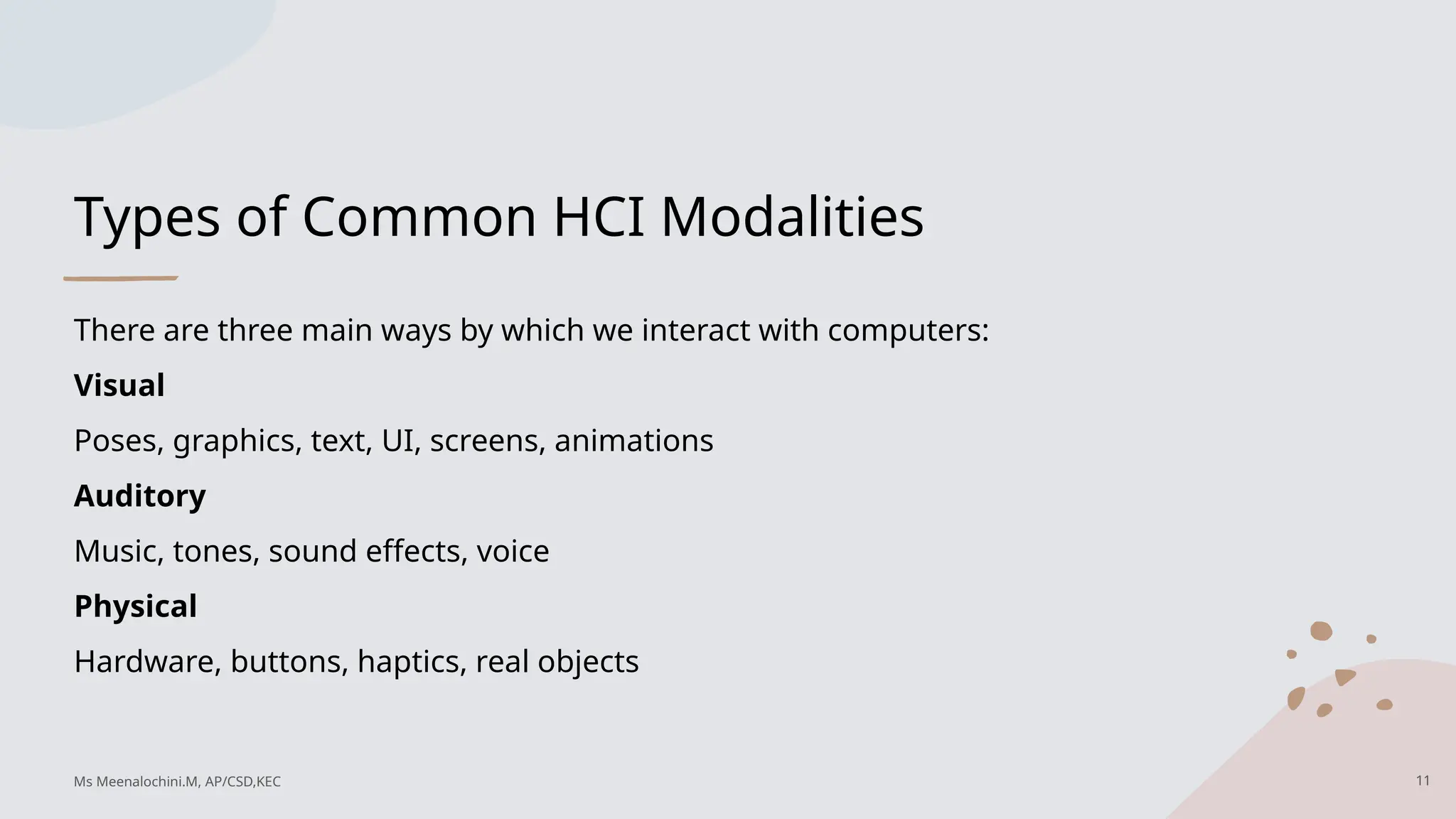 Types of Common HCI Modalities
There are three main ways by which we interact with computers:
Visual
Poses, graphics, text, UI, screens, animations
Auditory
Music, tones, sound effects, voice
Physical
Hardware, buttons, haptics, real objects
11
Ms Meenalochini.M, AP/CSD,KEC
 