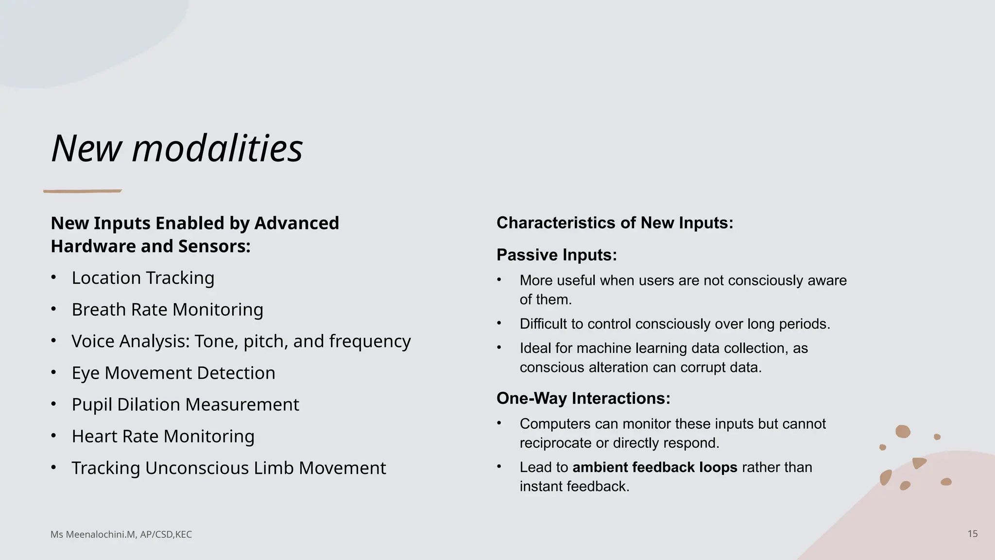 New modalities
New Inputs Enabled by Advanced
Hardware and Sensors:
• Location Tracking
• Breath Rate Monitoring
• Voice Analysis: Tone, pitch, and frequency
• Eye Movement Detection
• Pupil Dilation Measurement
• Heart Rate Monitoring
• Tracking Unconscious Limb Movement
Characteristics of New Inputs:
Passive Inputs:
• More useful when users are not consciously aware
of them.
• Difficult to control consciously over long periods.
• Ideal for machine learning data collection, as
conscious alteration can corrupt data.
One-Way Interactions:
• Computers can monitor these inputs but cannot
reciprocate or directly respond.
• Lead to ambient feedback loops rather than
instant feedback.
15
Ms Meenalochini.M, AP/CSD,KEC
 