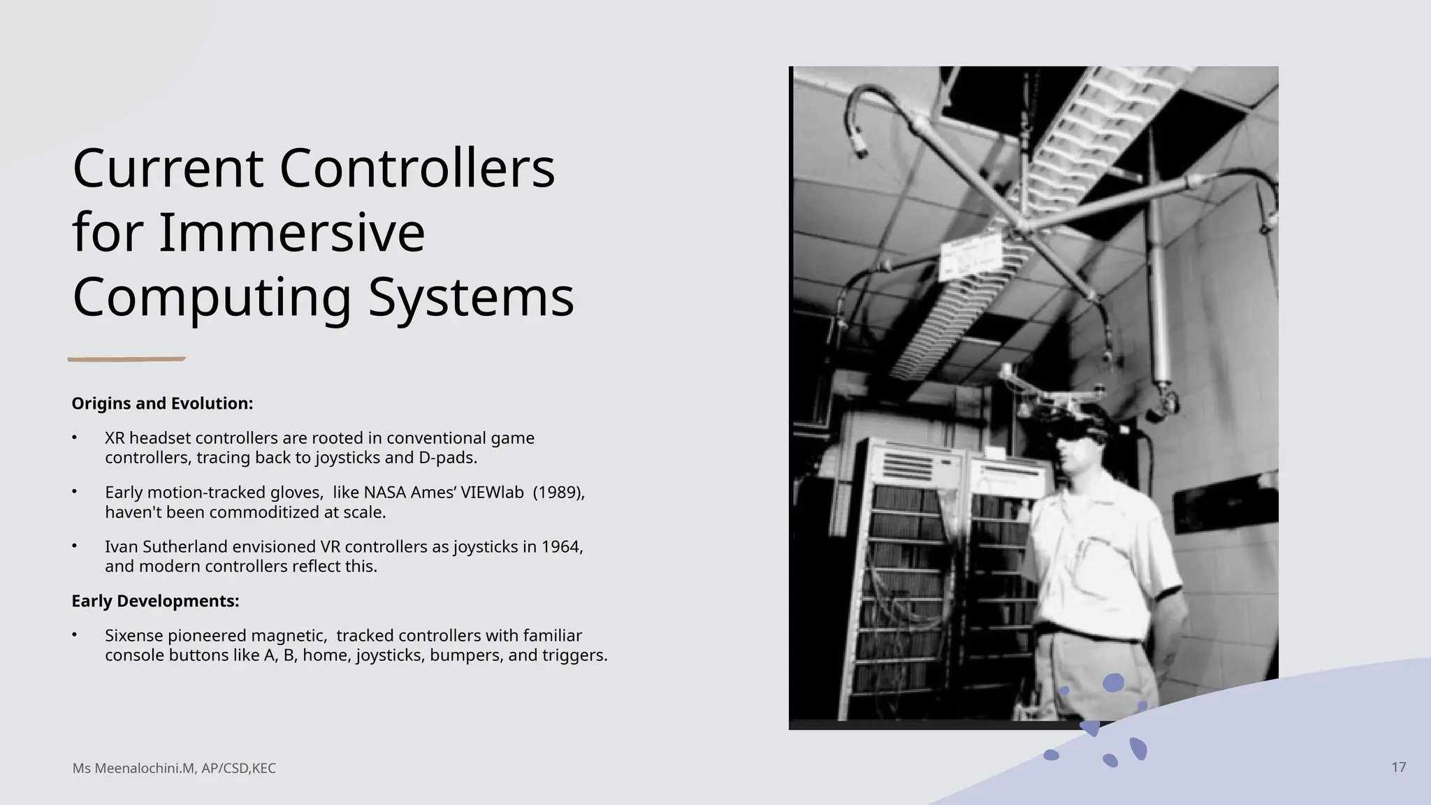 Current Controllers
for Immersive
Computing Systems
Origins and Evolution:
• XR headset controllers are rooted in conventional game
controllers, tracing back to joysticks and D-pads.
• Early motion-tracked gloves, like NASA Ames’ VIEWlab (1989),
haven't been commoditized at scale.
• Ivan Sutherland envisioned VR controllers as joysticks in 1964,
and modern controllers reflect this.
Early Developments:
• Sixense pioneered magnetic, tracked controllers with familiar
console buttons like A, B, home, joysticks, bumpers, and triggers.
17
Ms Meenalochini.M, AP/CSD,KEC
 