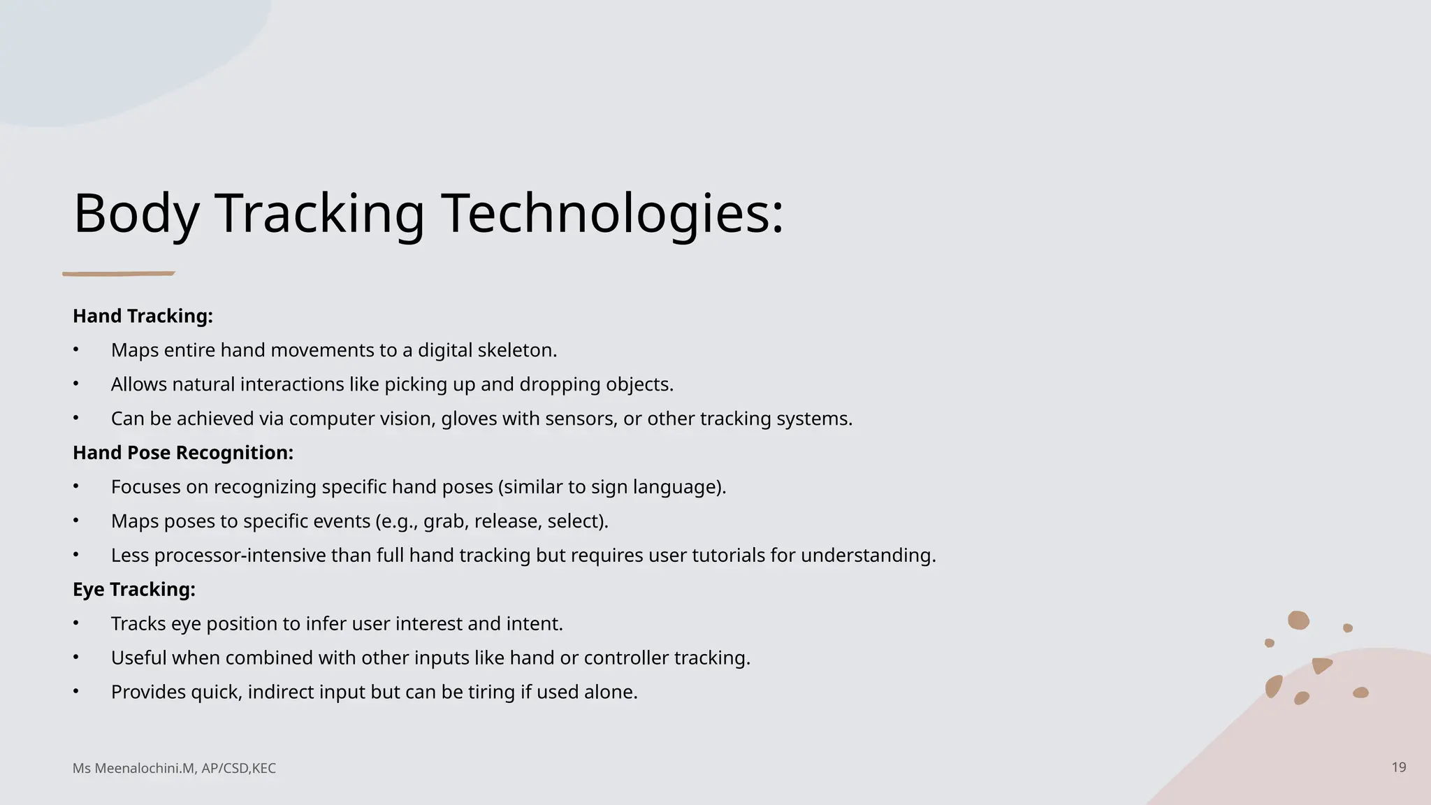 Body Tracking Technologies:
Hand Tracking:
• Maps entire hand movements to a digital skeleton.
• Allows natural interactions like picking up and dropping objects.
• Can be achieved via computer vision, gloves with sensors, or other tracking systems.
Hand Pose Recognition:
• Focuses on recognizing specific hand poses (similar to sign language).
• Maps poses to specific events (e.g., grab, release, select).
• Less processor-intensive than full hand tracking but requires user tutorials for understanding.
Eye Tracking:
• Tracks eye position to infer user interest and intent.
• Useful when combined with other inputs like hand or controller tracking.
• Provides quick, indirect input but can be tiring if used alone.
19
Ms Meenalochini.M, AP/CSD,KEC
 