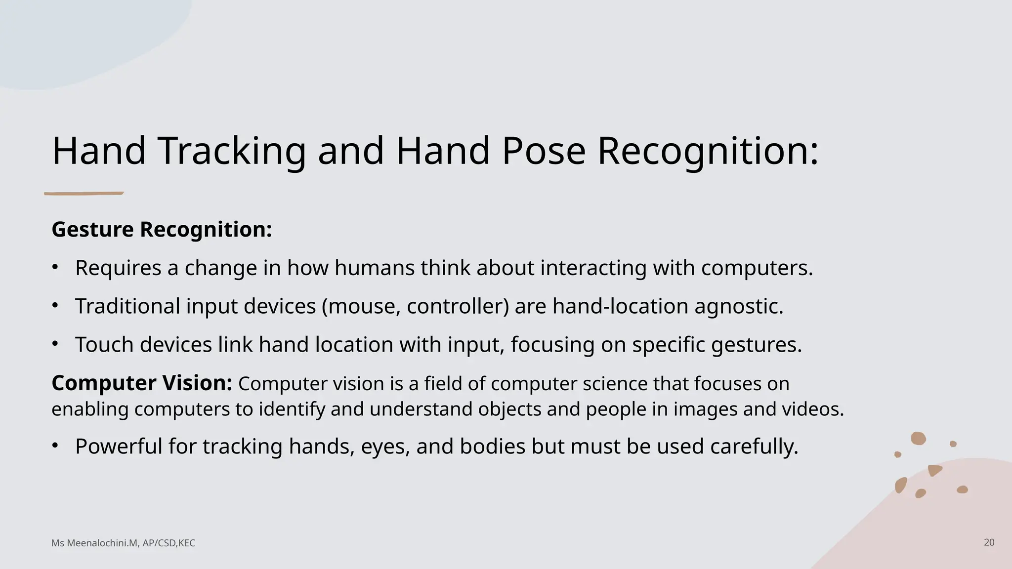 Hand Tracking and Hand Pose Recognition:
Gesture Recognition:
• Requires a change in how humans think about interacting with computers.
• Traditional input devices (mouse, controller) are hand-location agnostic.
• Touch devices link hand location with input, focusing on specific gestures.
Computer Vision: Computer vision is a field of computer science that focuses on
enabling computers to identify and understand objects and people in images and videos.
• Powerful for tracking hands, eyes, and bodies but must be used carefully.
20
Ms Meenalochini.M, AP/CSD,KEC
 