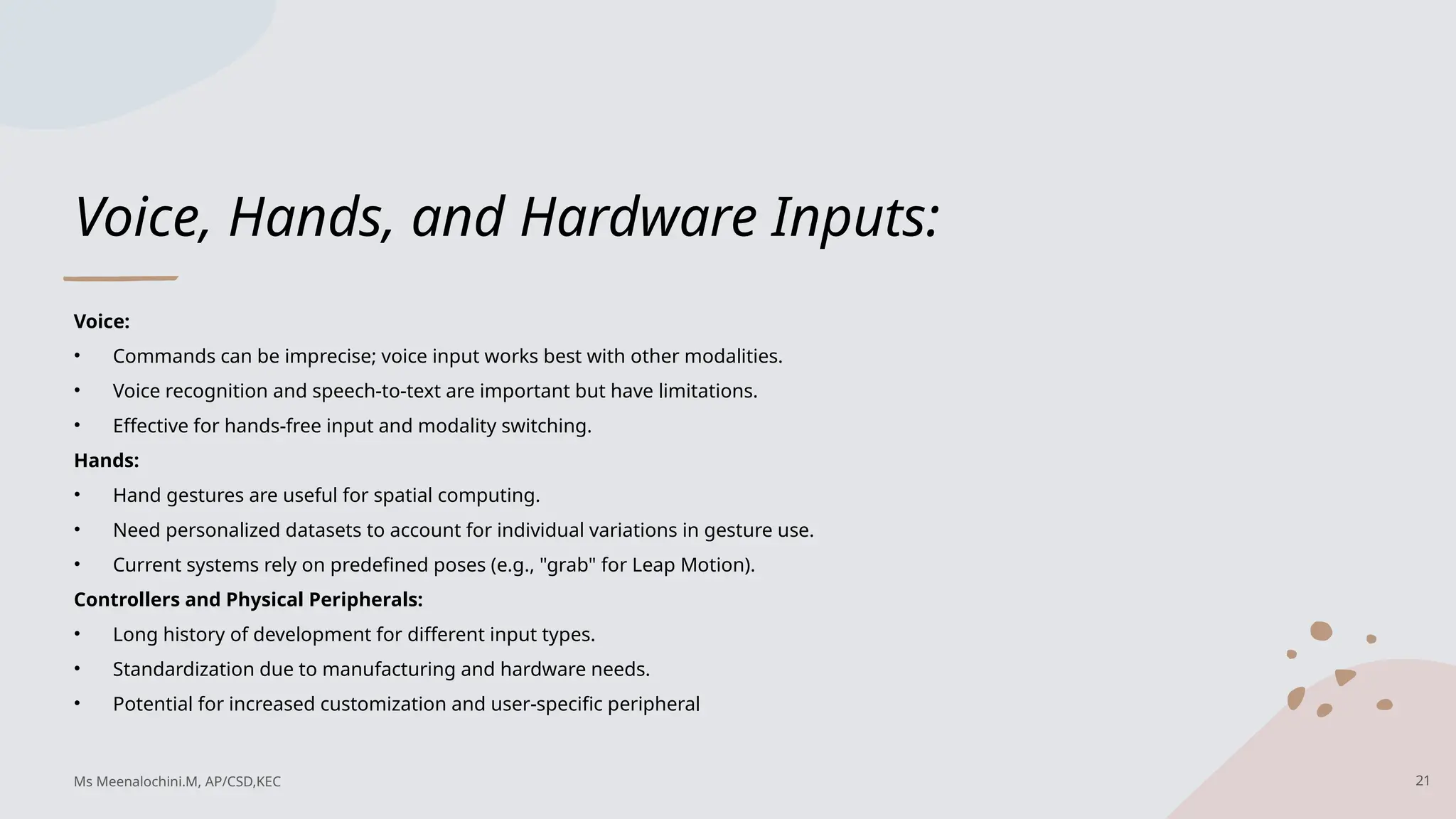 Voice, Hands, and Hardware Inputs:
Voice:
• Commands can be imprecise; voice input works best with other modalities.
• Voice recognition and speech-to-text are important but have limitations.
• Effective for hands-free input and modality switching.
Hands:
• Hand gestures are useful for spatial computing.
• Need personalized datasets to account for individual variations in gesture use.
• Current systems rely on predefined poses (e.g., "grab" for Leap Motion).
Controllers and Physical Peripherals:
• Long history of development for different input types.
• Standardization due to manufacturing and hardware needs.
• Potential for increased customization and user-specific peripheral
21
Ms Meenalochini.M, AP/CSD,KEC
 