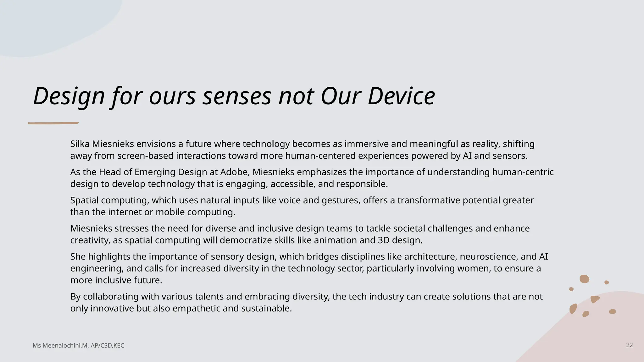 Design for ours senses not Our Device
Silka Miesnieks envisions a future where technology becomes as immersive and meaningful as reality, shifting
away from screen-based interactions toward more human-centered experiences powered by AI and sensors.
As the Head of Emerging Design at Adobe, Miesnieks emphasizes the importance of understanding human-centric
design to develop technology that is engaging, accessible, and responsible.
Spatial computing, which uses natural inputs like voice and gestures, offers a transformative potential greater
than the internet or mobile computing.
Miesnieks stresses the need for diverse and inclusive design teams to tackle societal challenges and enhance
creativity, as spatial computing will democratize skills like animation and 3D design.
She highlights the importance of sensory design, which bridges disciplines like architecture, neuroscience, and AI
engineering, and calls for increased diversity in the technology sector, particularly involving women, to ensure a
more inclusive future.
By collaborating with various talents and embracing diversity, the tech industry can create solutions that are not
only innovative but also empathetic and sustainable.
22
Ms Meenalochini.M, AP/CSD,KEC
 