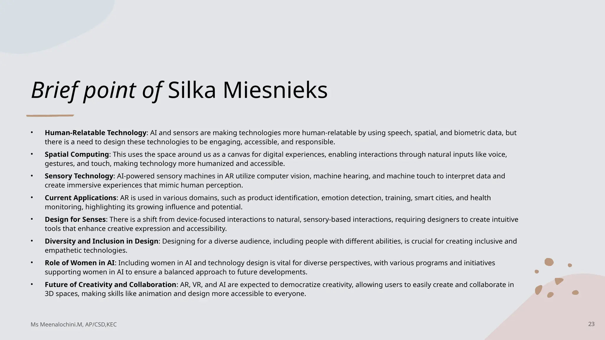 Brief point of Silka Miesnieks
• Human-Relatable Technology: AI and sensors are making technologies more human-relatable by using speech, spatial, and biometric data, but
there is a need to design these technologies to be engaging, accessible, and responsible.
• Spatial Computing: This uses the space around us as a canvas for digital experiences, enabling interactions through natural inputs like voice,
gestures, and touch, making technology more humanized and accessible.
• Sensory Technology: AI-powered sensory machines in AR utilize computer vision, machine hearing, and machine touch to interpret data and
create immersive experiences that mimic human perception.
• Current Applications: AR is used in various domains, such as product identification, emotion detection, training, smart cities, and health
monitoring, highlighting its growing influence and potential.
• Design for Senses: There is a shift from device-focused interactions to natural, sensory-based interactions, requiring designers to create intuitive
tools that enhance creative expression and accessibility.
• Diversity and Inclusion in Design: Designing for a diverse audience, including people with different abilities, is crucial for creating inclusive and
empathetic technologies.
• Role of Women in AI: Including women in AI and technology design is vital for diverse perspectives, with various programs and initiatives
supporting women in AI to ensure a balanced approach to future developments.
• Future of Creativity and Collaboration: AR, VR, and AI are expected to democratize creativity, allowing users to easily create and collaborate in
3D spaces, making skills like animation and design more accessible to everyone.
23
Ms Meenalochini.M, AP/CSD,KEC
 