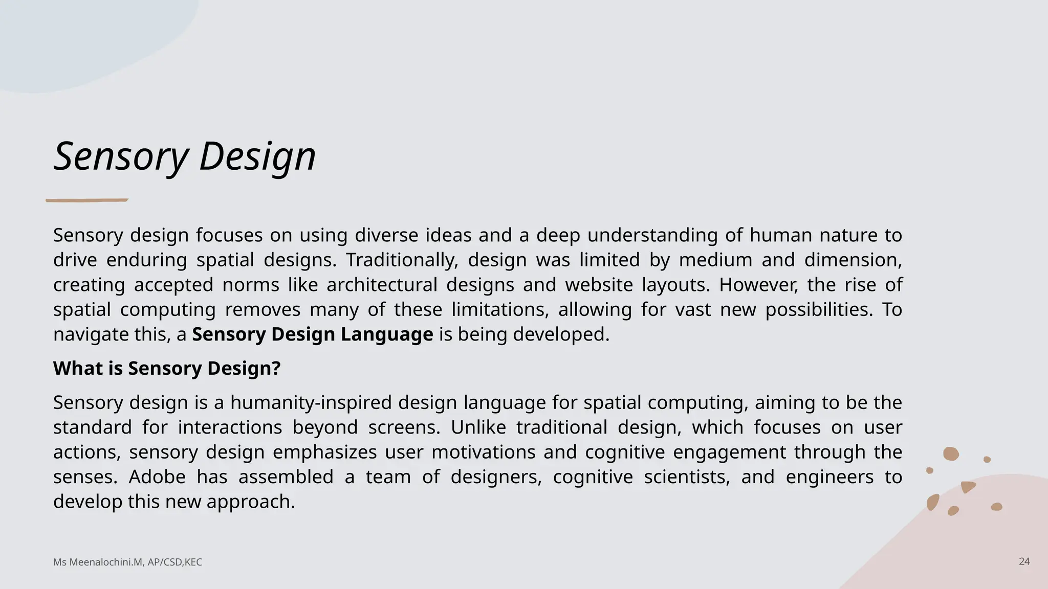 Sensory Design
Sensory design focuses on using diverse ideas and a deep understanding of human nature to
drive enduring spatial designs. Traditionally, design was limited by medium and dimension,
creating accepted norms like architectural designs and website layouts. However, the rise of
spatial computing removes many of these limitations, allowing for vast new possibilities. To
navigate this, a Sensory Design Language is being developed.
What is Sensory Design?
Sensory design is a humanity-inspired design language for spatial computing, aiming to be the
standard for interactions beyond screens. Unlike traditional design, which focuses on user
actions, sensory design emphasizes user motivations and cognitive engagement through the
senses. Adobe has assembled a team of designers, cognitive scientists, and engineers to
develop this new approach.
24
Ms Meenalochini.M, AP/CSD,KEC
 