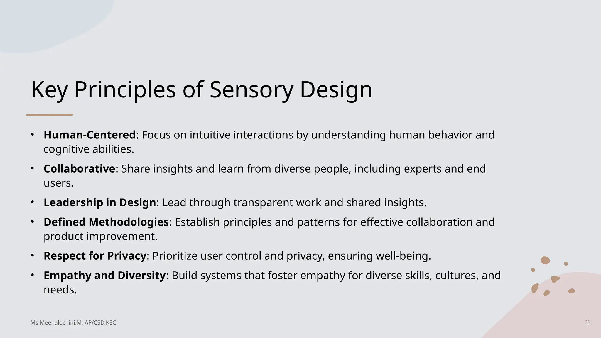 Key Principles of Sensory Design
• Human-Centered: Focus on intuitive interactions by understanding human behavior and
cognitive abilities.
• Collaborative: Share insights and learn from diverse people, including experts and end
users.
• Leadership in Design: Lead through transparent work and shared insights.
• Defined Methodologies: Establish principles and patterns for effective collaboration and
product improvement.
• Respect for Privacy: Prioritize user control and privacy, ensuring well-being.
• Empathy and Diversity: Build systems that foster empathy for diverse skills, cultures, and
needs.
25
Ms Meenalochini.M, AP/CSD,KEC
 