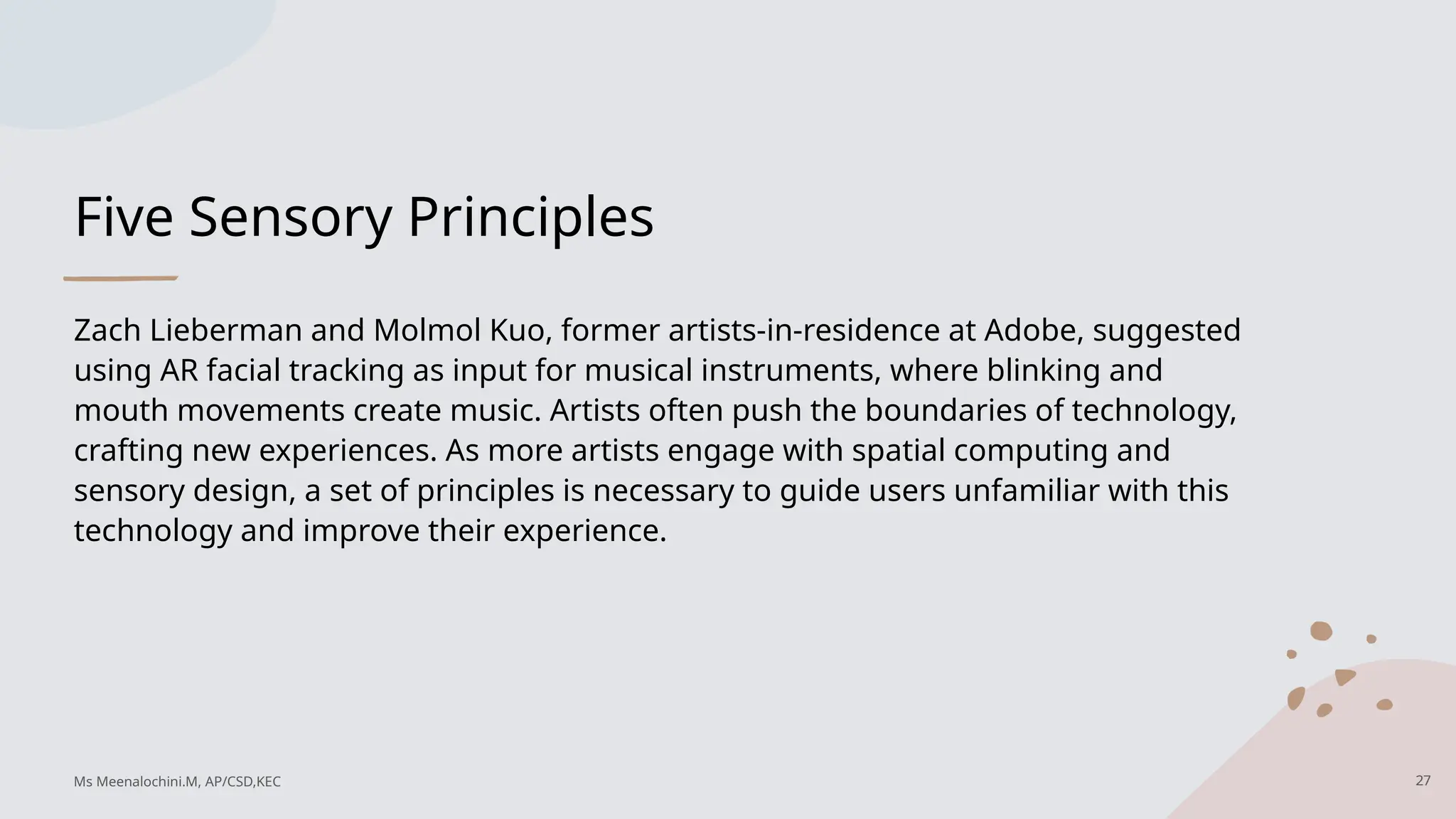 Five Sensory Principles
Zach Lieberman and Molmol Kuo, former artists-in-residence at Adobe, suggested
using AR facial tracking as input for musical instruments, where blinking and
mouth movements create music. Artists often push the boundaries of technology,
crafting new experiences. As more artists engage with spatial computing and
sensory design, a set of principles is necessary to guide users unfamiliar with this
technology and improve their experience.
27
Ms Meenalochini.M, AP/CSD,KEC
 