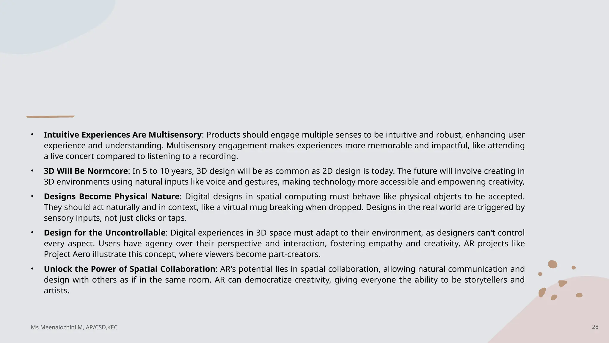 • Intuitive Experiences Are Multisensory: Products should engage multiple senses to be intuitive and robust, enhancing user
experience and understanding. Multisensory engagement makes experiences more memorable and impactful, like attending
a live concert compared to listening to a recording.
• 3D Will Be Normcore: In 5 to 10 years, 3D design will be as common as 2D design is today. The future will involve creating in
3D environments using natural inputs like voice and gestures, making technology more accessible and empowering creativity.
• Designs Become Physical Nature: Digital designs in spatial computing must behave like physical objects to be accepted.
They should act naturally and in context, like a virtual mug breaking when dropped. Designs in the real world are triggered by
sensory inputs, not just clicks or taps.
• Design for the Uncontrollable: Digital experiences in 3D space must adapt to their environment, as designers can't control
every aspect. Users have agency over their perspective and interaction, fostering empathy and creativity. AR projects like
Project Aero illustrate this concept, where viewers become part-creators.
• Unlock the Power of Spatial Collaboration: AR's potential lies in spatial collaboration, allowing natural communication and
design with others as if in the same room. AR can democratize creativity, giving everyone the ability to be storytellers and
artists.
28
Ms Meenalochini.M, AP/CSD,KEC
 