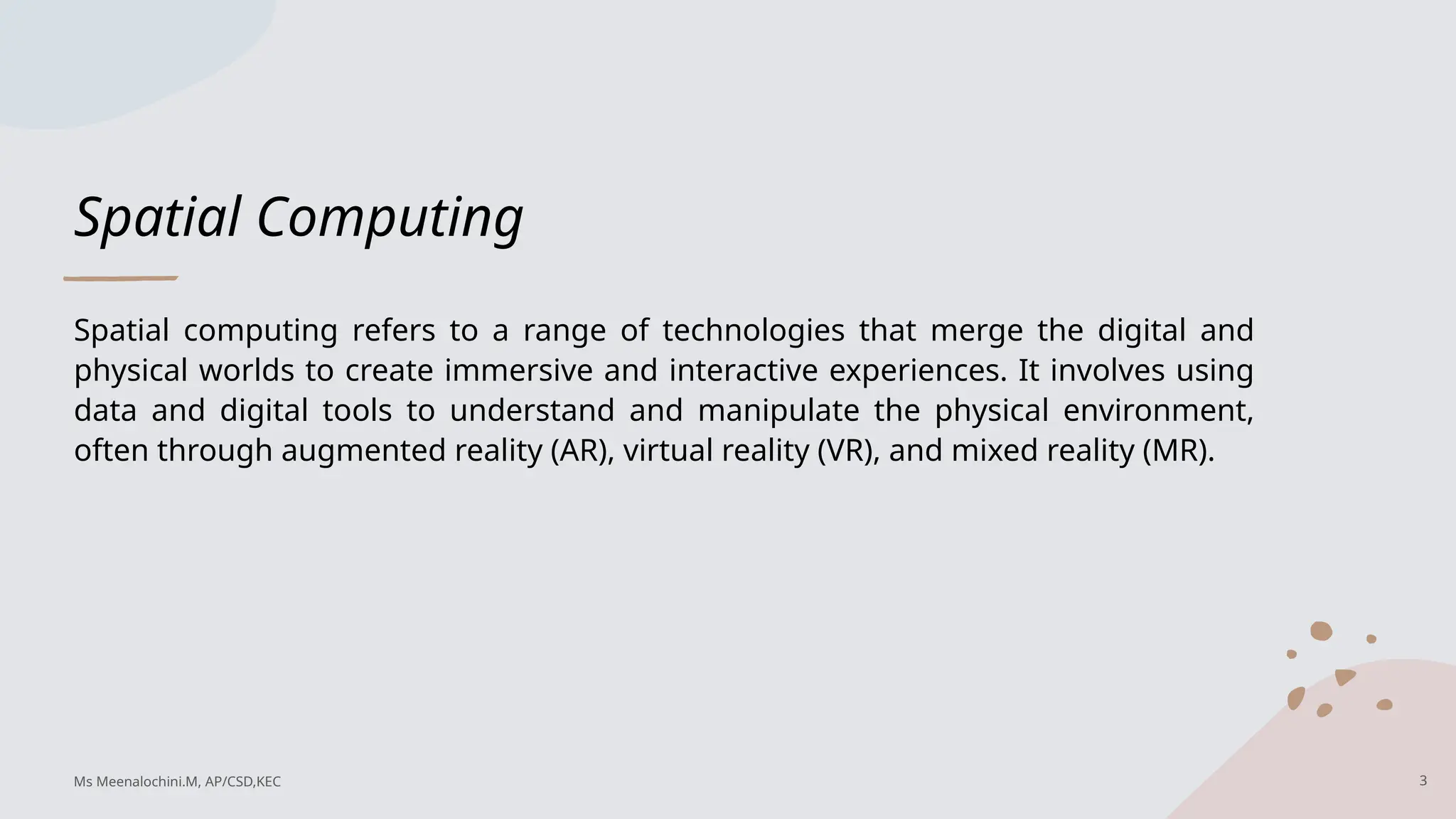 Spatial Computing
Spatial computing refers to a range of technologies that merge the digital and
physical worlds to create immersive and interactive experiences. It involves using
data and digital tools to understand and manipulate the physical environment,
often through augmented reality (AR), virtual reality (VR), and mixed reality (MR).
3
Ms Meenalochini.M, AP/CSD,KEC
 
