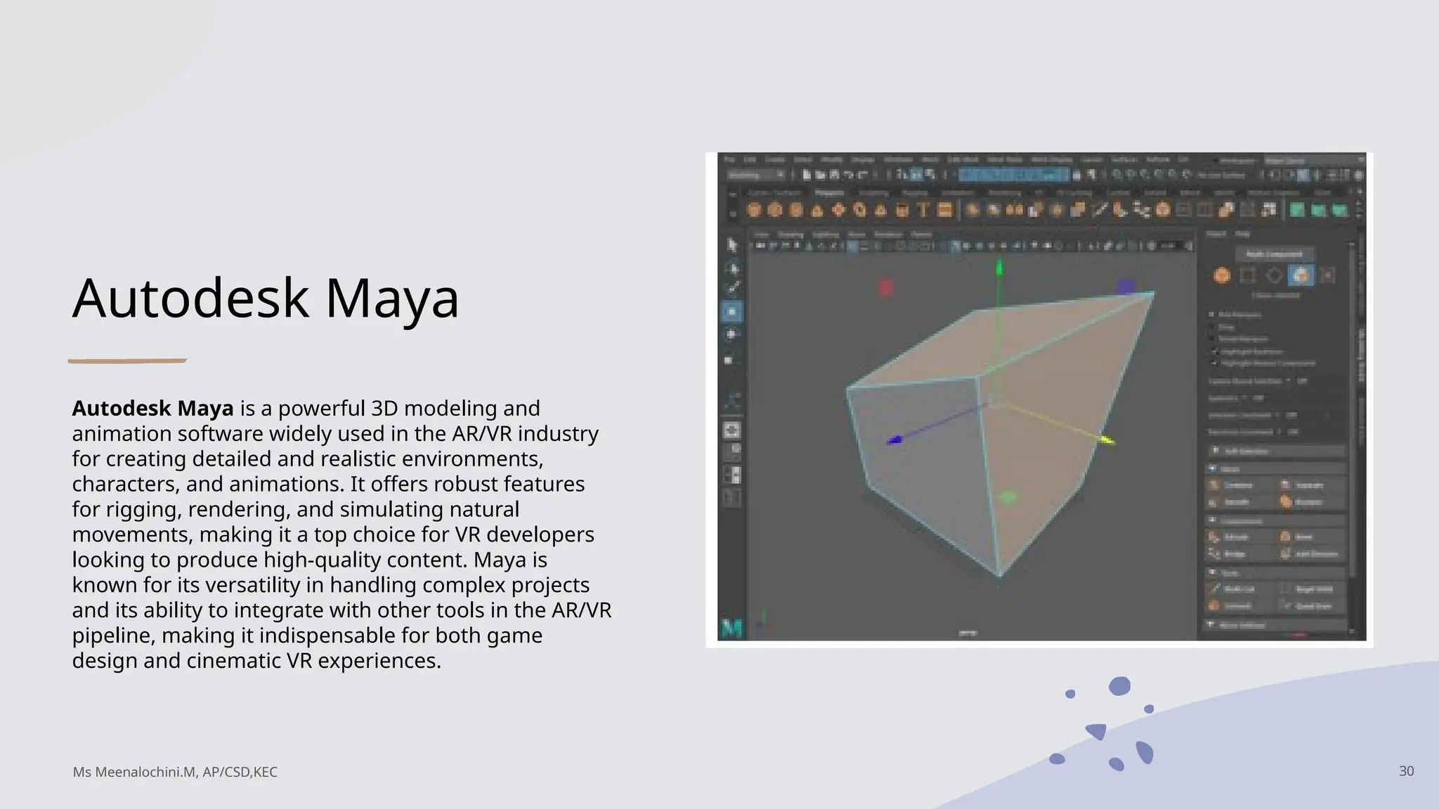Autodesk Maya
Autodesk Maya is a powerful 3D modeling and
animation software widely used in the AR/VR industry
for creating detailed and realistic environments,
characters, and animations. It offers robust features
for rigging, rendering, and simulating natural
movements, making it a top choice for VR developers
looking to produce high-quality content. Maya is
known for its versatility in handling complex projects
and its ability to integrate with other tools in the AR/VR
pipeline, making it indispensable for both game
design and cinematic VR experiences.
30
Ms Meenalochini.M, AP/CSD,KEC
 