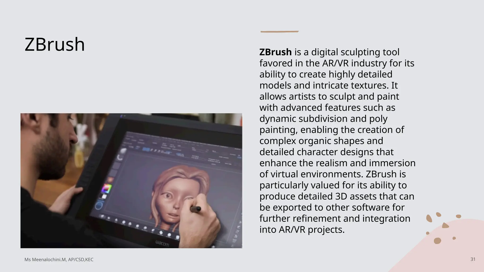 ZBrush ZBrush is a digital sculpting tool
favored in the AR/VR industry for its
ability to create highly detailed
models and intricate textures. It
allows artists to sculpt and paint
with advanced features such as
dynamic subdivision and poly
painting, enabling the creation of
complex organic shapes and
detailed character designs that
enhance the realism and immersion
of virtual environments. ZBrush is
particularly valued for its ability to
produce detailed 3D assets that can
be exported to other software for
further refinement and integration
into AR/VR projects.
31
Ms Meenalochini.M, AP/CSD,KEC
 