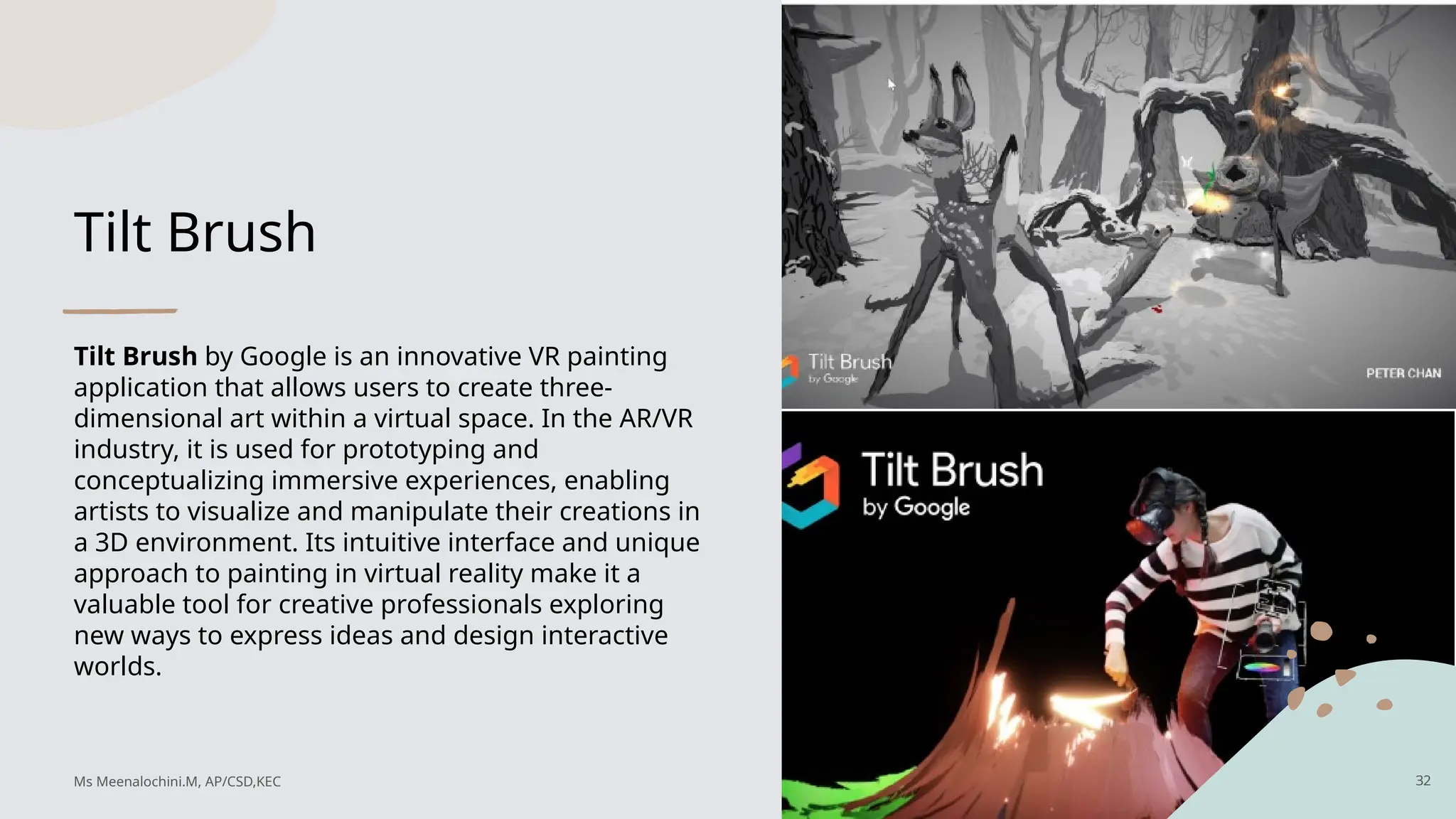 Tilt Brush
Tilt Brush by Google is an innovative VR painting
application that allows users to create three-
dimensional art within a virtual space. In the AR/VR
industry, it is used for prototyping and
conceptualizing immersive experiences, enabling
artists to visualize and manipulate their creations in
a 3D environment. Its intuitive interface and unique
approach to painting in virtual reality make it a
valuable tool for creative professionals exploring
new ways to express ideas and design interactive
worlds.
32
Ms Meenalochini.M, AP/CSD,KEC
 