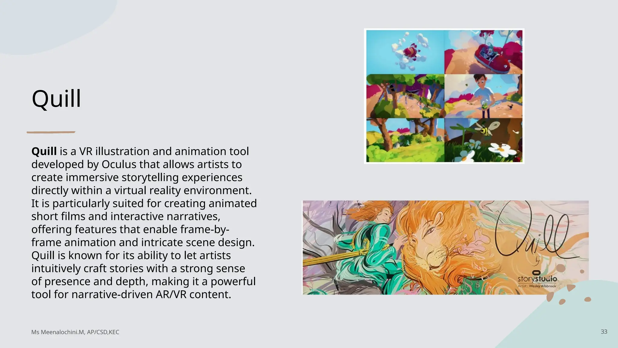 Quill
Quill is a VR illustration and animation tool
developed by Oculus that allows artists to
create immersive storytelling experiences
directly within a virtual reality environment.
It is particularly suited for creating animated
short films and interactive narratives,
offering features that enable frame-by-
frame animation and intricate scene design.
Quill is known for its ability to let artists
intuitively craft stories with a strong sense
of presence and depth, making it a powerful
tool for narrative-driven AR/VR content.
33
Ms Meenalochini.M, AP/CSD,KEC
 