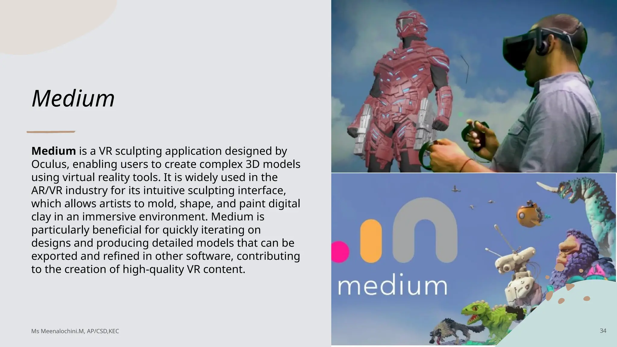 Medium
Medium is a VR sculpting application designed by
Oculus, enabling users to create complex 3D models
using virtual reality tools. It is widely used in the
AR/VR industry for its intuitive sculpting interface,
which allows artists to mold, shape, and paint digital
clay in an immersive environment. Medium is
particularly beneficial for quickly iterating on
designs and producing detailed models that can be
exported and refined in other software, contributing
to the creation of high-quality VR content.
34
Ms Meenalochini.M, AP/CSD,KEC
 