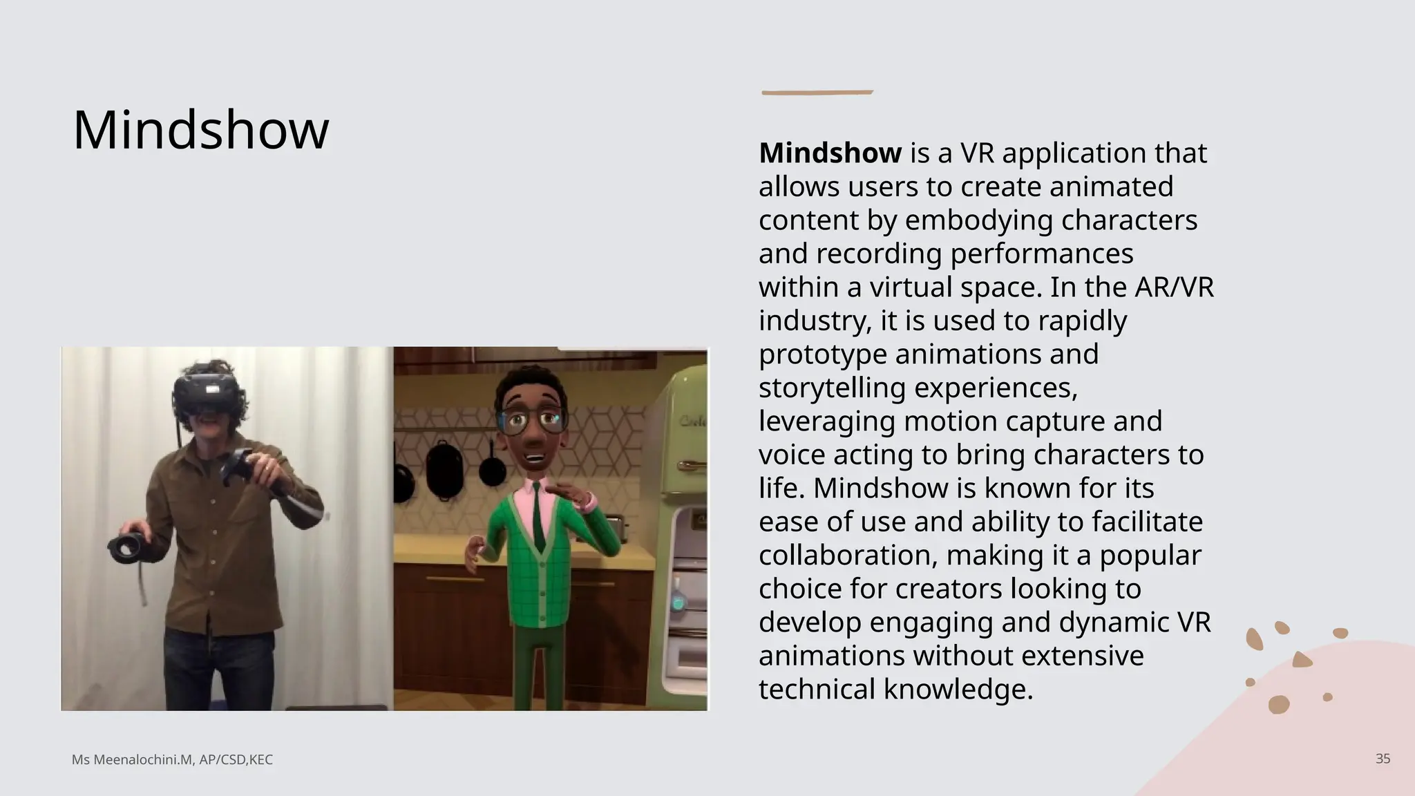 Mindshow Mindshow is a VR application that
allows users to create animated
content by embodying characters
and recording performances
within a virtual space. In the AR/VR
industry, it is used to rapidly
prototype animations and
storytelling experiences,
leveraging motion capture and
voice acting to bring characters to
life. Mindshow is known for its
ease of use and ability to facilitate
collaboration, making it a popular
choice for creators looking to
develop engaging and dynamic VR
animations without extensive
technical knowledge.
35
Ms Meenalochini.M, AP/CSD,KEC
 